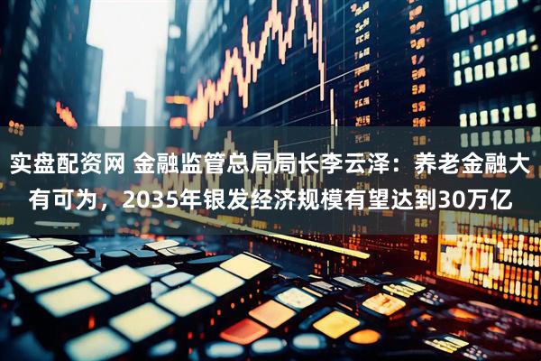 实盘配资网 金融监管总局局长李云泽：养老金融大有可为，2035年银发经济规模有望达到30万亿