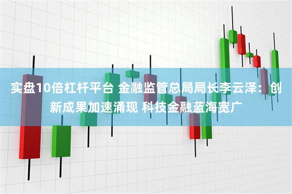 实盘10倍杠杆平台 金融监管总局局长李云泽：创新成果加速涌现 科技金融蓝海宽广