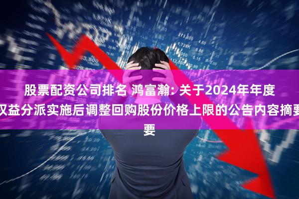 股票配资公司排名 鸿富瀚: 关于2024年年度权益分派实施后调整回购股份价格上限的公告内容摘要