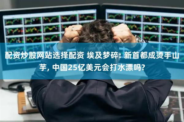 配资炒股网站选择配资 埃及梦碎: 新首都成烫手山芋, 中国25亿美元会打水漂吗?
