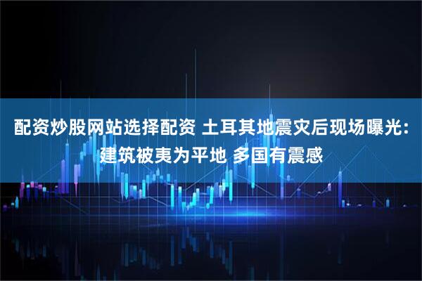 配资炒股网站选择配资 土耳其地震灾后现场曝光:建筑被夷为平地 多国有震感