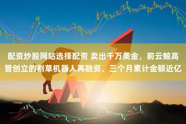 配资炒股网站选择配资 卖出千万美金，前云鲸高管创立的割草机器人再融资、三个月累计金额近亿