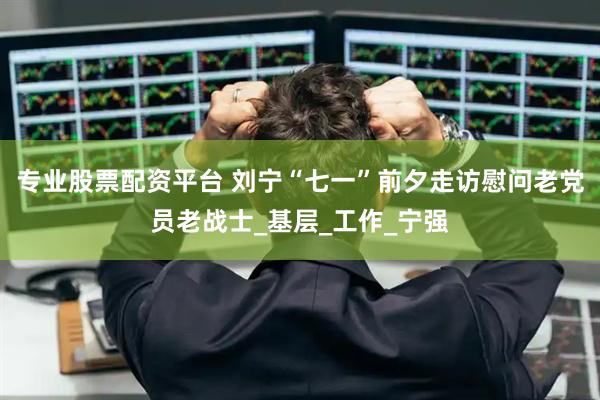 专业股票配资平台 刘宁“七一”前夕走访慰问老党员老战士_基层_工作_宁强