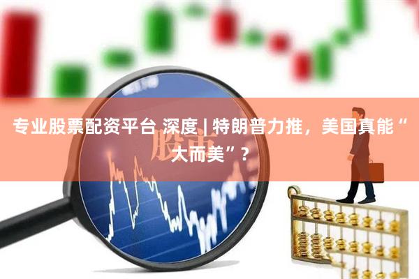 专业股票配资平台 深度 | 特朗普力推，美国真能“大而美”？