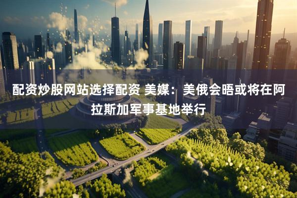 配资炒股网站选择配资 美媒：美俄会晤或将在阿拉斯加军事基地举行