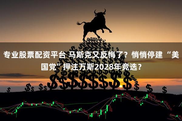 专业股票配资平台 马斯克又反悔了？悄悄停建 “美国党”押注万斯2028年竞选？