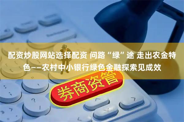 配资炒股网站选择配资 问路“绿”途 走出农金特色——农村中小银行绿色金融探索见成效