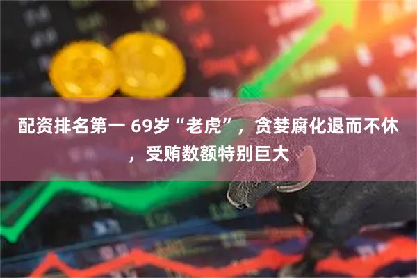 配资排名第一 69岁“老虎”，贪婪腐化退而不休，受贿数额特别巨大