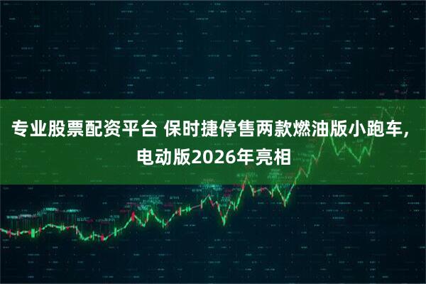 专业股票配资平台 保时捷停售两款燃油版小跑车, 电动版2026年亮相