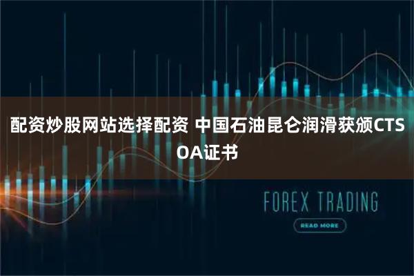 配资炒股网站选择配资 中国石油昆仑润滑获颁CTSOA证书