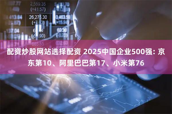 配资炒股网站选择配资 2025中国企业500强: 京东第10、阿里巴巴第17、小米第76