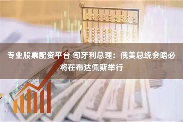 专业股票配资平台 匈牙利总理：俄美总统会晤必将在布达佩斯举行