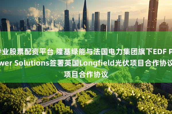 专业股票配资平台 隆基绿能与法国电力集团旗下EDF Power Solutions签署英国Longfield光伏项目合作协议