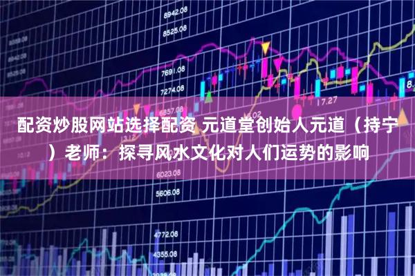 配资炒股网站选择配资 元道堂创始人元道（持宁）老师：探寻风水文化对人们运势的影响