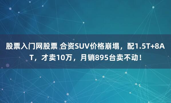 股票入门网股票 合资SUV价格崩塌，配1.5T+8AT，才卖10万，月销895台卖不动！