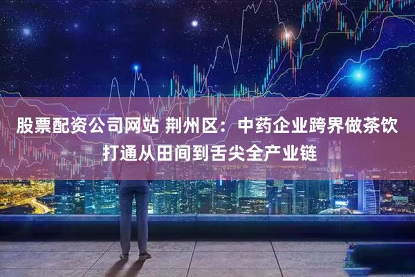 股票配资公司网站 荆州区：中药企业跨界做茶饮 打通从田间到舌尖全产业链