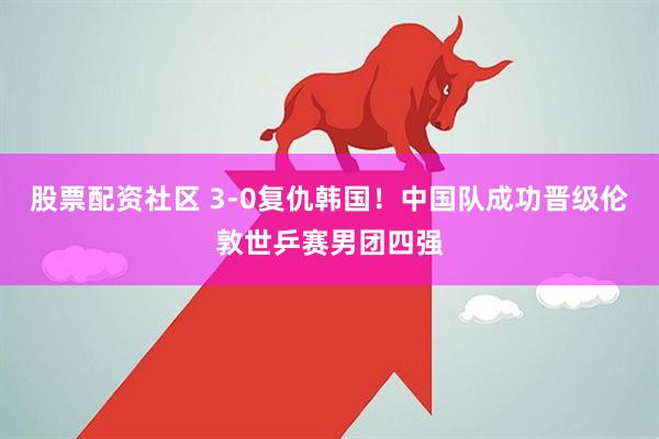 股票配资社区 3-0复仇韩国！中国队成功晋级伦敦世乒赛男团四强