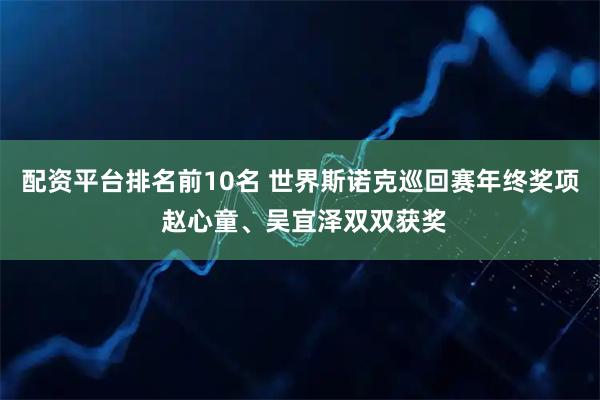 配资平台排名前10名 世界斯诺克巡回赛年终奖项 赵心童、吴宜泽双双获奖
