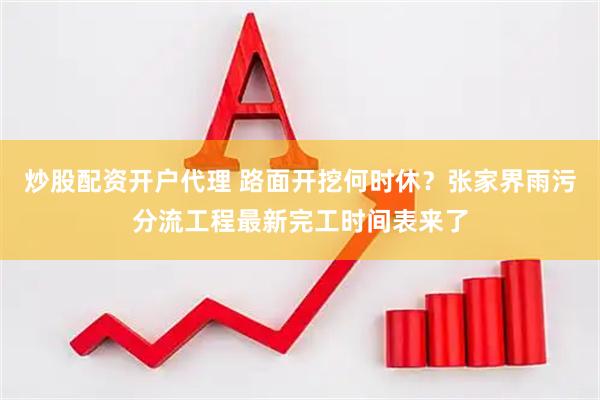 炒股配资开户代理 路面开挖何时休？张家界雨污分流工程最新完工时间表来了