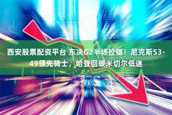 西安股票配资平台 东决G2半场拉锯！尼克斯53-49领先骑士，哈登回暖米切尔低迷