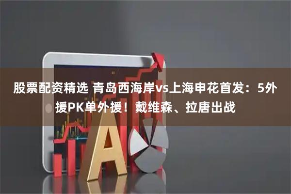 股票配资精选 青岛西海岸vs上海申花首发：5外援PK单外援！戴维森、拉唐出战