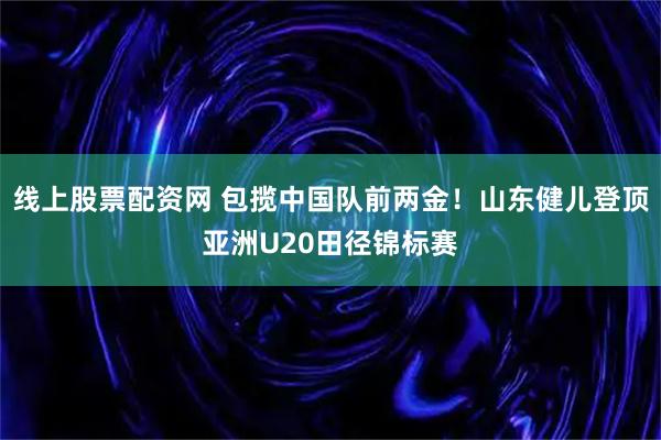线上股票配资网 包揽中国队前两金！山东健儿登顶亚洲U20田径锦标赛