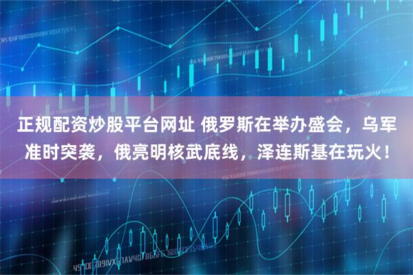 正规配资炒股平台网址 俄罗斯在举办盛会，乌军准时突袭，俄亮明核武底线，泽连斯基在玩火！