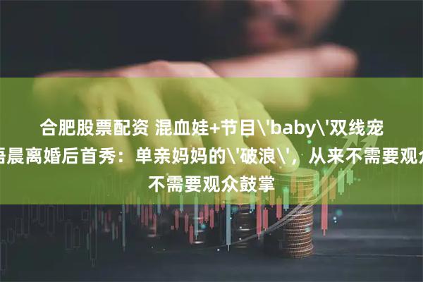 合肥股票配资 混血娃+节目'baby'双线宠！江语晨离婚后首秀：单亲妈妈的'破浪'，从来不需要观众鼓掌
