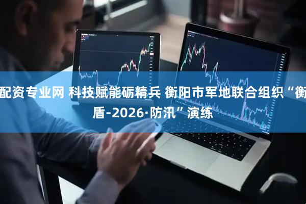 配资专业网 科技赋能砺精兵 衡阳市军地联合组织“衡盾-2026·防汛”演练